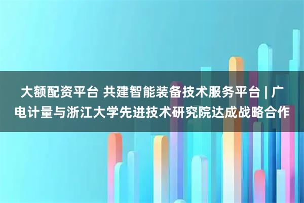 大额配资平台 共建智能装备技术服务平台 | 广电计量与浙江大学先进技术研究院达成战略合作