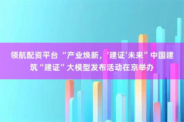 领航配资平台 “产业焕新，‘建证’未来”中国建筑“建证”大模型发布活动在京举办