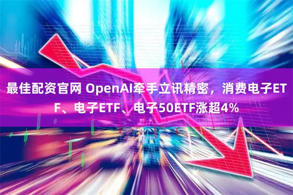 最佳配资官网 OpenAI牵手立讯精密，消费电子ETF、电子ETF、电子50ETF涨超4%