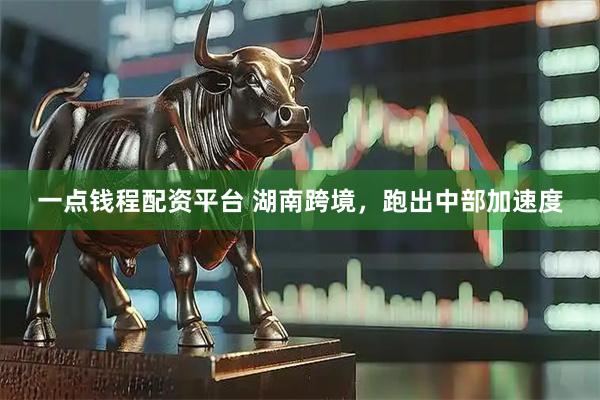 一点钱程配资平台 湖南跨境，跑出中部加速度