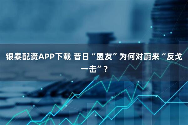 银泰配资APP下载 昔日“盟友”为何对蔚来“反戈一击”？