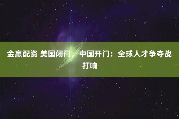 金赢配资 美国闭门，中国开门：全球人才争夺战打响