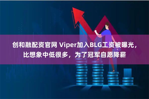 创和融配资官网 Viper加入BLG工资被曝光，比想象中低很多，为了冠军自愿降薪