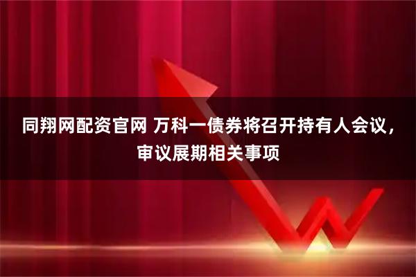 同翔网配资官网 万科一债券将召开持有人会议，审议展期相关事项