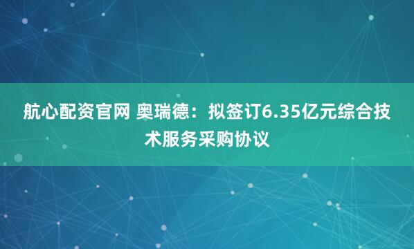 航心配资官网 奥瑞德：拟签订6.35亿元综合技术服务采购协议