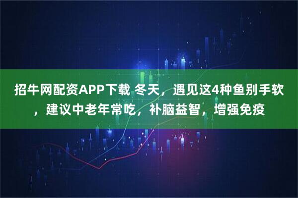 招牛网配资APP下载 冬天，遇见这4种鱼别手软，建议中老年常吃，补脑益智，增强免疫