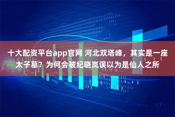 十大配资平台app官网 河北双塔峰，其实是一座太子墓？为何会被纪晓岚误以为是仙人之所