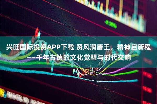 兴旺国际投资APP下载 贤风润唐王，精神启新程——千年古镇的文化觉醒与时代交响