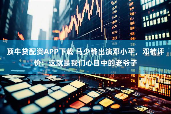 顶牛贷配资APP下载 马少骅出演邓小平，邓楠评价：这就是我们心目中的老爷子