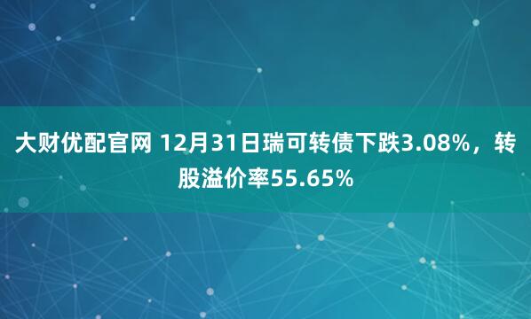 大财优配官网 12月31日瑞可转债下跌3.08%，转股溢价率55.65%