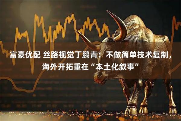富豪优配 丝路视觉丁鹏青：不做简单技术复制，海外开拓重在“本土化叙事”