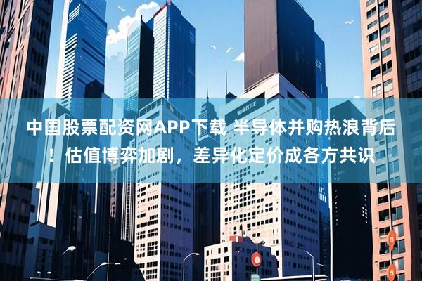 中国股票配资网APP下载 半导体并购热浪背后！估值博弈加剧，差异化定价成各方共识