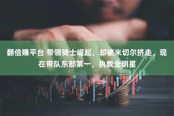 翻倍赚平台 带领骑士崛起，却被米切尔挤走，现在带队东部第一，执教全明星