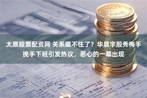 太原股票配资网 关系藏不住了？华晨宇殷秀梅手挽手下班引发热议，恶心的一幕出现