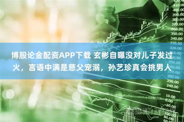 博股论金配资APP下载 玄彬自曝没对儿子发过火，言语中满是慈父宠溺，孙艺珍真会挑男人