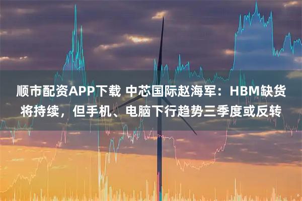 顺市配资APP下载 中芯国际赵海军：HBM缺货将持续，但手机、电脑下行趋势三季度或反转