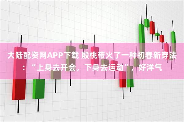 大陆配资网APP下载 殷桃带火了一种初春新穿法：“上身去开会，下身去运动”，好洋气