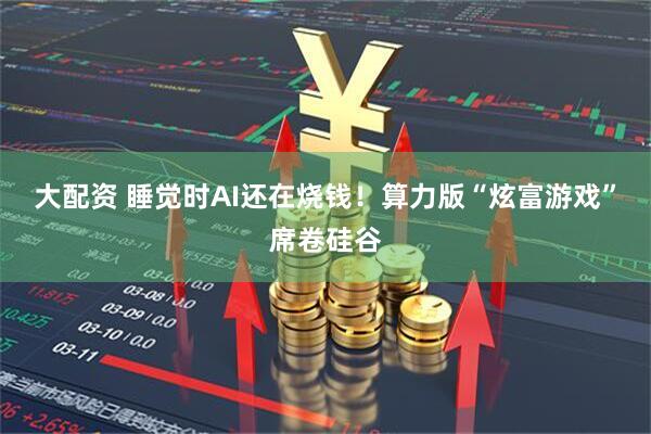 大配资 睡觉时AI还在烧钱！算力版“炫富游戏”席卷硅谷