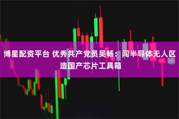 博星配资平台 优秀共产党员吴畅：闯半导体无人区 造国产芯片工具箱