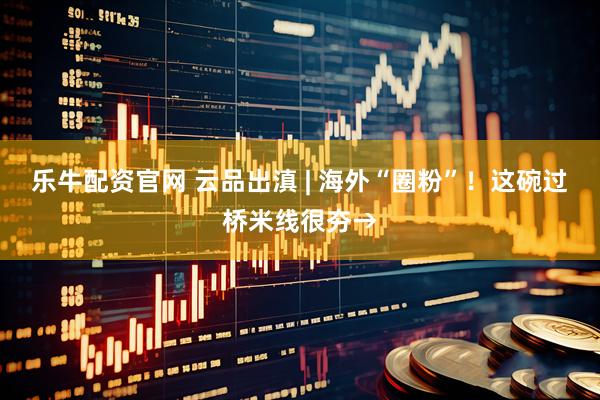 乐牛配资官网 云品出滇 | 海外“圈粉”！这碗过桥米线很夯→