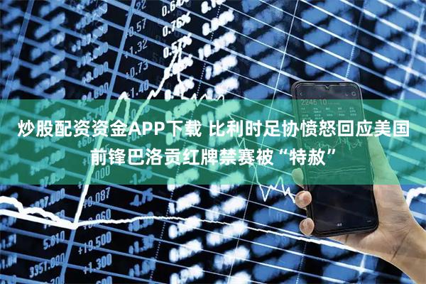 炒股配资资金APP下载 比利时足协愤怒回应美国前锋巴洛贡红牌禁赛被“特赦”